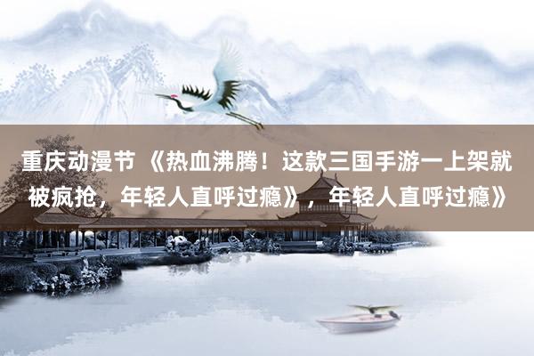 重庆动漫节 《热血沸腾！这款三国手游一上架就被疯抢，年轻人直呼过瘾》，年轻人直呼过瘾》