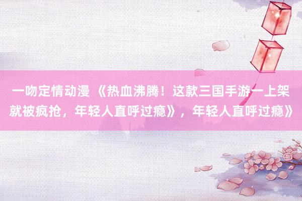一吻定情动漫 《热血沸腾！这款三国手游一上架就被疯抢，年轻人直呼过瘾》，年轻人直呼过瘾》