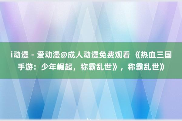 i动漫 - 爱动漫@成人动漫免费观看 《热血三国手游：少年崛起，称霸乱世》，称霸乱世》
