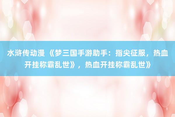 水浒传动漫 《梦三国手游助手：指尖征服，热血开挂称霸乱世》，热血开挂称霸乱世》