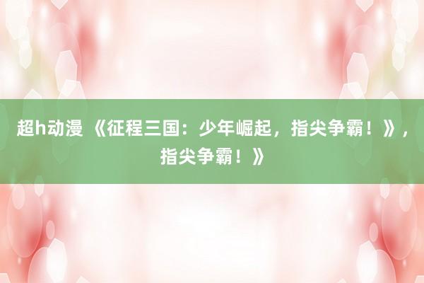 超h动漫 《征程三国：少年崛起，指尖争霸！》，指尖争霸！》