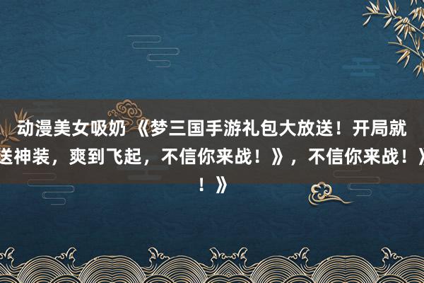 动漫美女吸奶 《梦三国手游礼包大放送！开局就送神装，爽到飞起，不信你来战！》，不信你来战！》