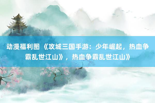 动漫福利图 《攻城三国手游：少年崛起，热血争霸乱世江山》，热血争霸乱世江山》
