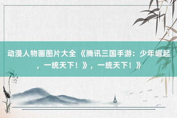 动漫人物画图片大全 《腾讯三国手游：少年崛起，一统天下！》，一统天下！》