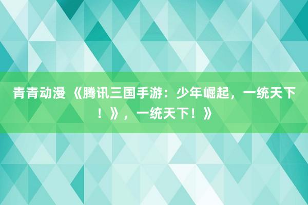 青青动漫 《腾讯三国手游：少年崛起，一统天下！》，一统天下！》