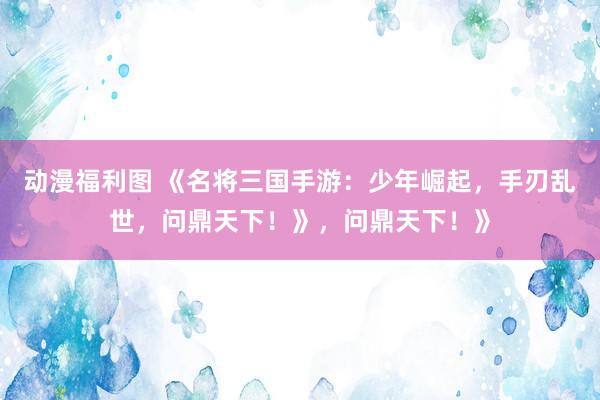 动漫福利图 《名将三国手游：少年崛起，手刃乱世，问鼎天下！》，问鼎天下！》