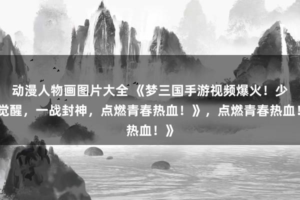 动漫人物画图片大全 《梦三国手游视频爆火！少年觉醒，一战封神，点燃青春热血！》，点燃青春热血！》