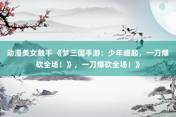 动漫美女触手 《梦三国手游：少年崛起，一刀爆砍全场！》，一刀爆砍全场！》
