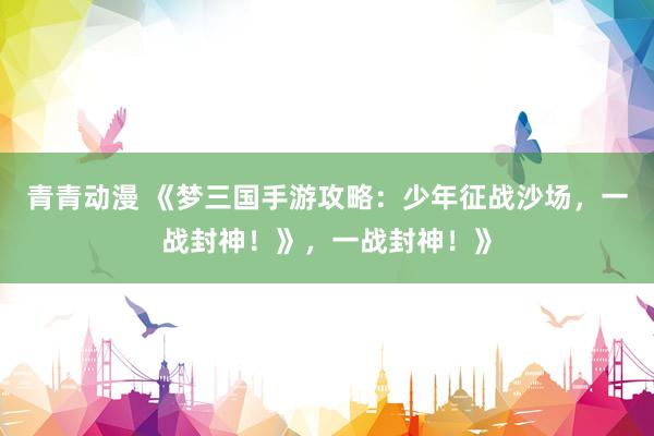 青青动漫 《梦三国手游攻略：少年征战沙场，一战封神！》，一战封神！》