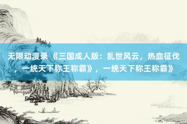 无限动漫录 《三国成人版：乱世风云，热血征伐，一统天下称王称霸》，一统天下称王称霸》