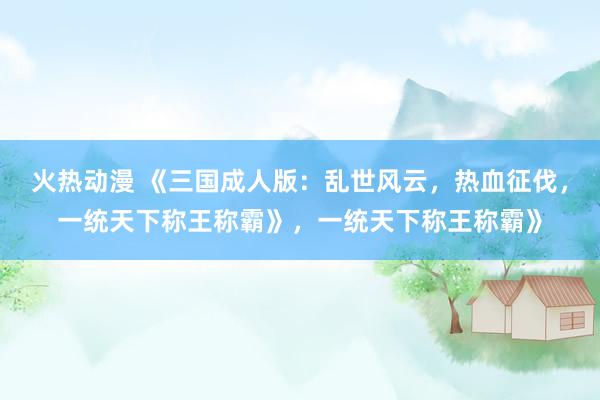 火热动漫 《三国成人版：乱世风云，热血征伐，一统天下称王称霸》，一统天下称王称霸》