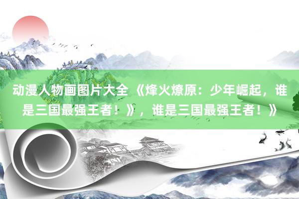 动漫人物画图片大全 《烽火燎原：少年崛起，谁是三国最强王者！》，谁是三国最强王者！》