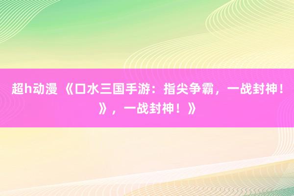 超h动漫 《口水三国手游：指尖争霸，一战封神！》，一战封神！》