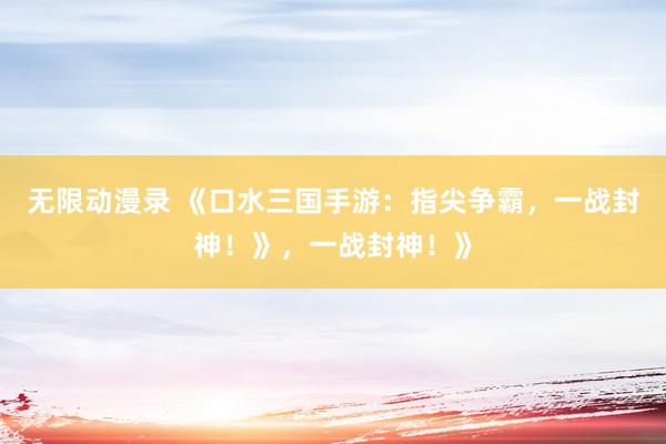 无限动漫录 《口水三国手游：指尖争霸，一战封神！》，一战封神！》