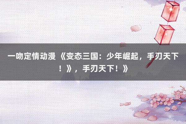 一吻定情动漫 《变态三国：少年崛起，手刃天下！》，手刃天下！》