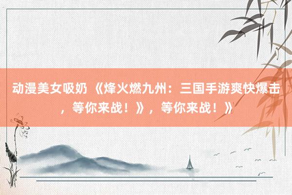 动漫美女吸奶 《烽火燃九州：三国手游爽快爆击，等你来战！》，等你来战！》