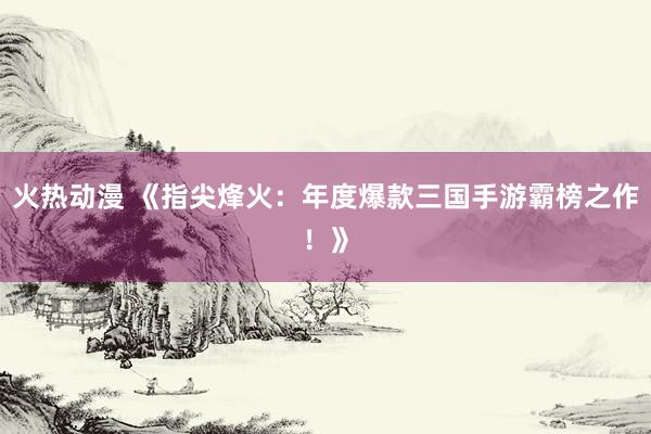 火热动漫 《指尖烽火：年度爆款三国手游霸榜之作！》