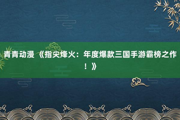 青青动漫 《指尖烽火：年度爆款三国手游霸榜之作！》
