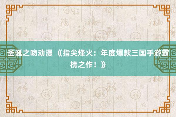 圣诞之吻动漫 《指尖烽火：年度爆款三国手游霸榜之作！》