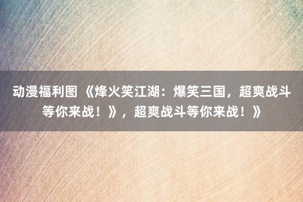 动漫福利图 《烽火笑江湖：爆笑三国，超爽战斗等你来战！》，超爽战斗等你来战！》