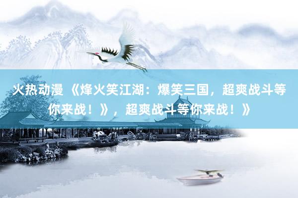 火热动漫 《烽火笑江湖：爆笑三国，超爽战斗等你来战！》，超爽战斗等你来战！》
