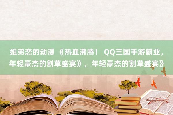 姐弟恋的动漫 《热血沸腾！ QQ三国手游霸业，年轻豪杰的割草盛宴》，年轻豪杰的割草盛宴》