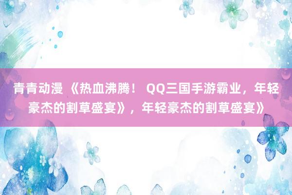 青青动漫 《热血沸腾！ QQ三国手游霸业，年轻豪杰的割草盛宴》，年轻豪杰的割草盛宴》