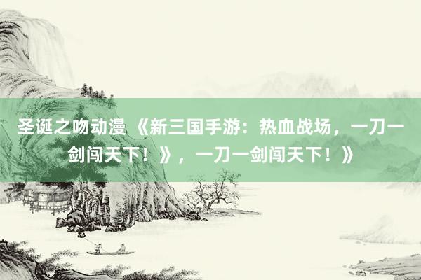 圣诞之吻动漫 《新三国手游：热血战场，一刀一剑闯天下！》，一刀一剑闯天下！》