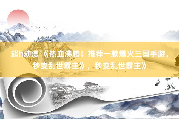超h动漫 《热血沸腾！推荐一款爆火三国手游，秒变乱世霸主》，秒变乱世霸主》