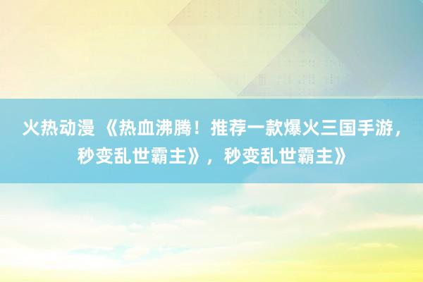 火热动漫 《热血沸腾！推荐一款爆火三国手游，秒变乱世霸主》，秒变乱世霸主》