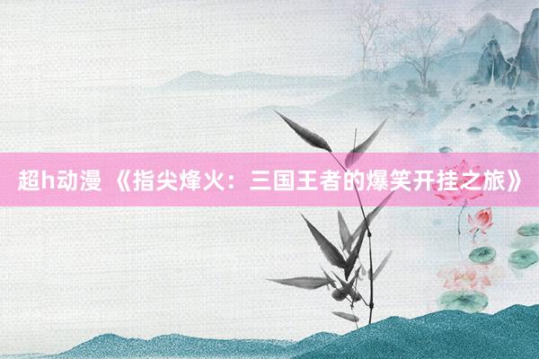 超h动漫 《指尖烽火：三国王者的爆笑开挂之旅》
