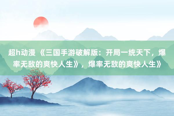 超h动漫 《三国手游破解版：开局一统天下，爆率无敌的爽快人生》，爆率无敌的爽快人生》