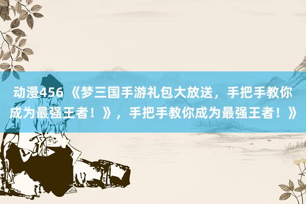 动漫456 《梦三国手游礼包大放送，手把手教你成为最强王者！》，手把手教你成为最强王者！》