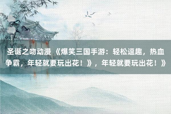 圣诞之吻动漫 《爆笑三国手游：轻松逗趣，热血争霸，年轻就要玩出花！》，年轻就要玩出花！》