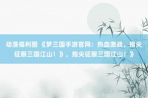 动漫福利图 《梦三国手游官网：热血激战，指尖征服三国江山！》，指尖征服三国江山！》