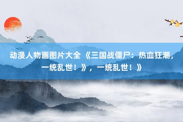 动漫人物画图片大全 《三国战僵尸：热血狂潮，一统乱世！》，一统乱世！》