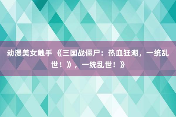 动漫美女触手 《三国战僵尸：热血狂潮，一统乱世！》，一统乱世！》