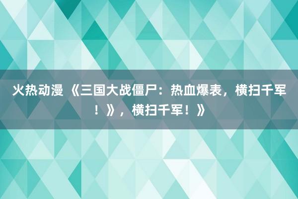 火热动漫 《三国大战僵尸：热血爆表，横扫千军！》，横扫千军！》