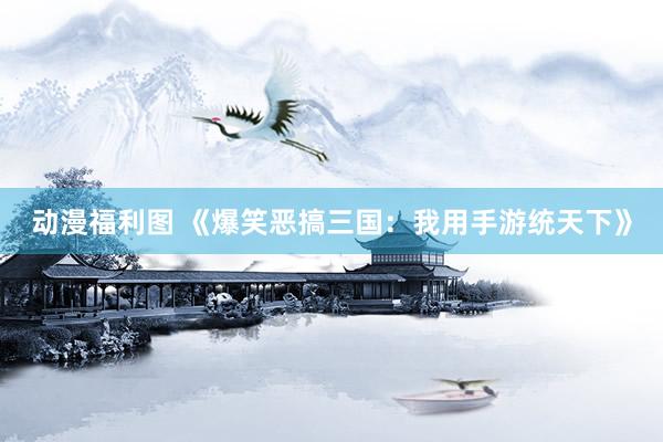 动漫福利图 《爆笑恶搞三国：我用手游统天下》
