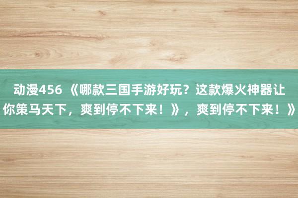 动漫456 《哪款三国手游好玩？这款爆火神器让你策马天下，爽到停不下来！》，爽到停不下来！》