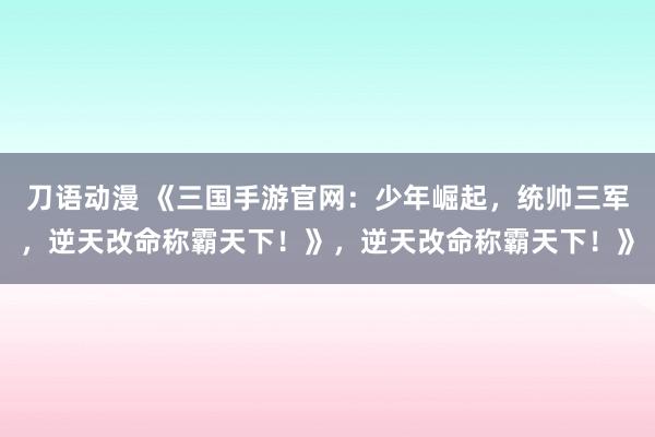 刀语动漫 《三国手游官网：少年崛起，统帅三军，逆天改命称霸天下！》，逆天改命称霸天下！》
