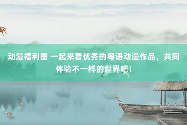 动漫福利图 一起来看优秀的粤语动漫作品，共同体验不一样的世界吧！