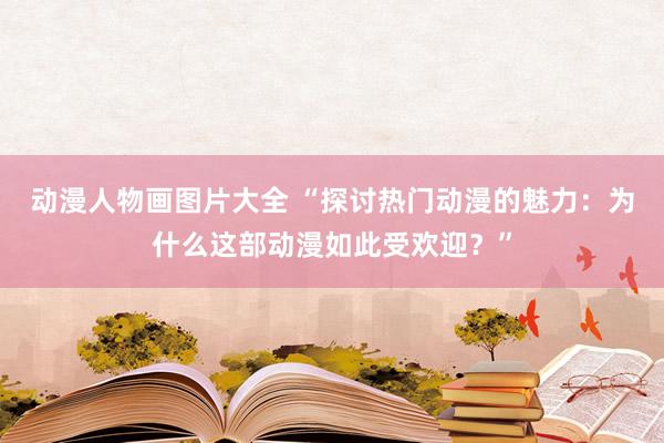 动漫人物画图片大全 “探讨热门动漫的魅力：为什么这部动漫如此受欢迎？”