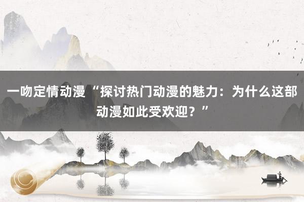一吻定情动漫 “探讨热门动漫的魅力：为什么这部动漫如此受欢迎？”