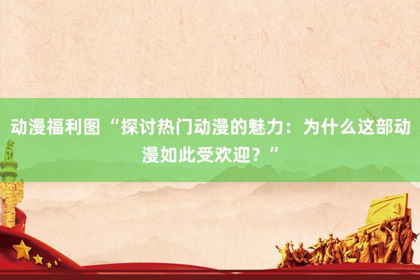 动漫福利图 “探讨热门动漫的魅力：为什么这部动漫如此受欢迎？”