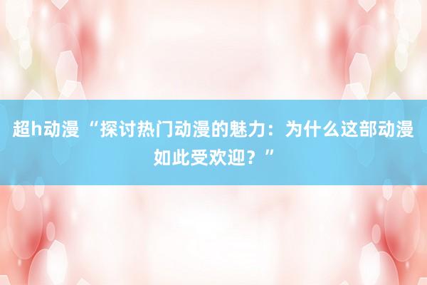 超h动漫 “探讨热门动漫的魅力：为什么这部动漫如此受欢迎？”