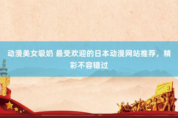 动漫美女吸奶 最受欢迎的日本动漫网站推荐，精彩不容错过