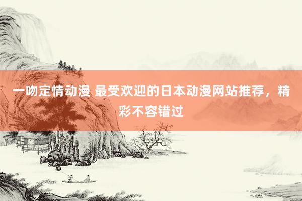 一吻定情动漫 最受欢迎的日本动漫网站推荐，精彩不容错过