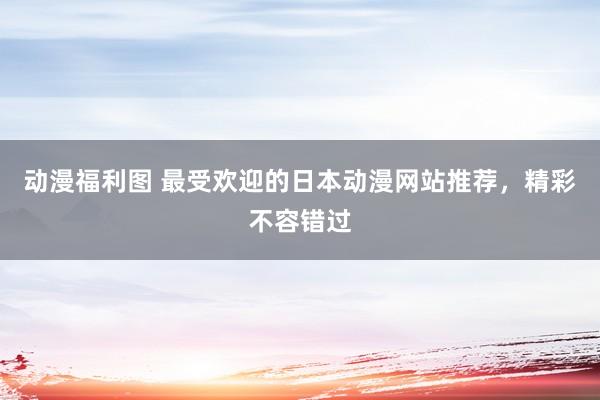 动漫福利图 最受欢迎的日本动漫网站推荐，精彩不容错过