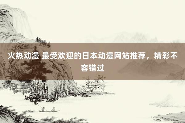 火热动漫 最受欢迎的日本动漫网站推荐，精彩不容错过